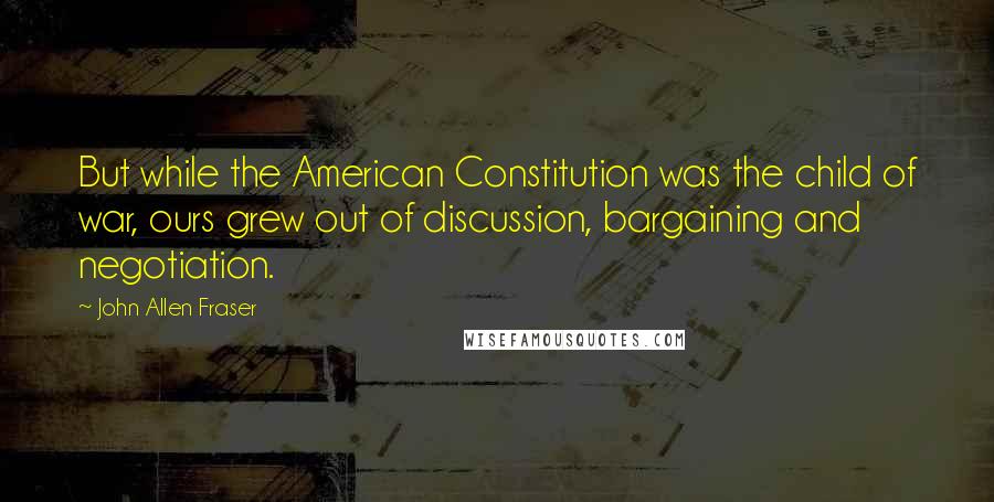 John Allen Fraser Quotes: But while the American Constitution was the child of war, ours grew out of discussion, bargaining and negotiation.