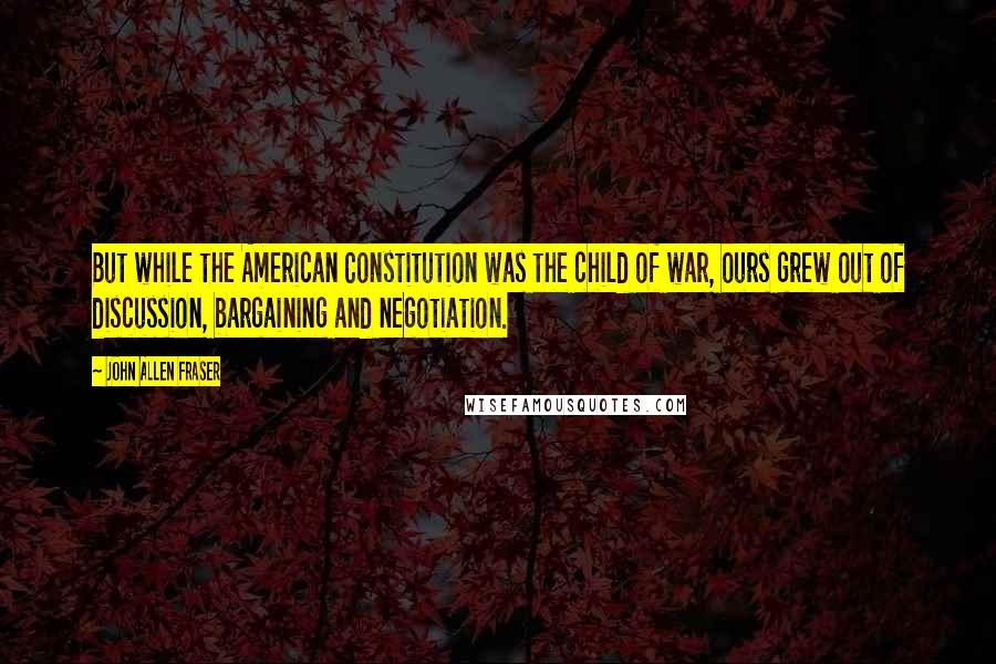 John Allen Fraser Quotes: But while the American Constitution was the child of war, ours grew out of discussion, bargaining and negotiation.