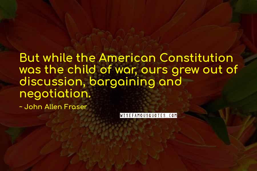 John Allen Fraser Quotes: But while the American Constitution was the child of war, ours grew out of discussion, bargaining and negotiation.