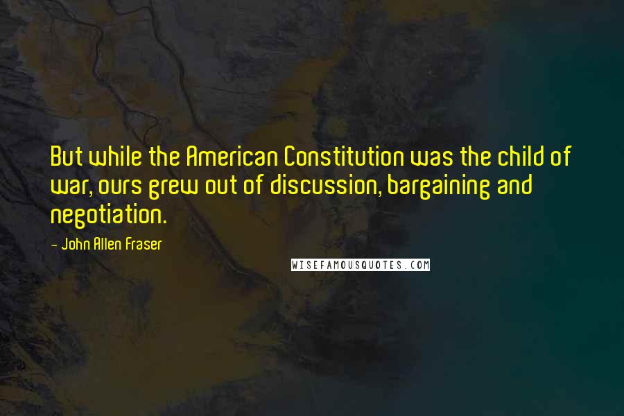 John Allen Fraser Quotes: But while the American Constitution was the child of war, ours grew out of discussion, bargaining and negotiation.