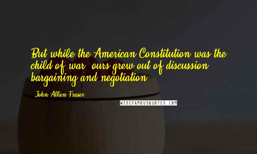 John Allen Fraser Quotes: But while the American Constitution was the child of war, ours grew out of discussion, bargaining and negotiation.