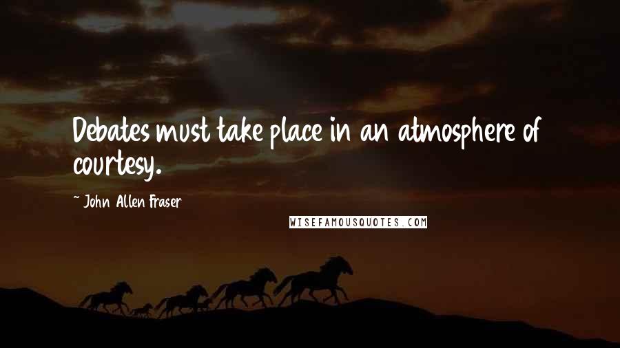 John Allen Fraser Quotes: Debates must take place in an atmosphere of courtesy.