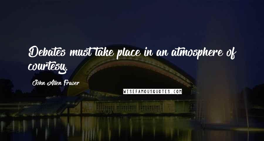 John Allen Fraser Quotes: Debates must take place in an atmosphere of courtesy.