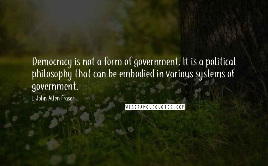 John Allen Fraser Quotes: Democracy is not a form of government. It is a political philosophy that can be embodied in various systems of government.