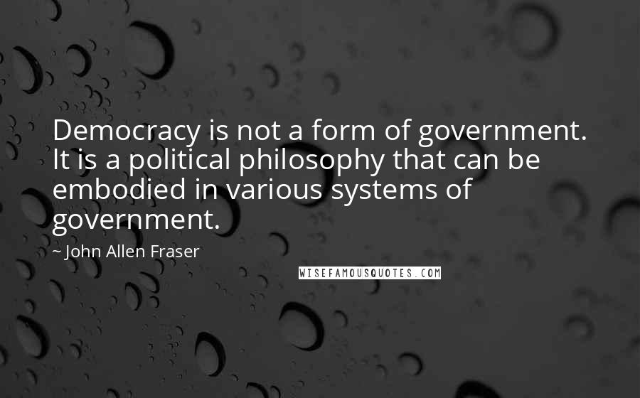 John Allen Fraser Quotes: Democracy is not a form of government. It is a political philosophy that can be embodied in various systems of government.