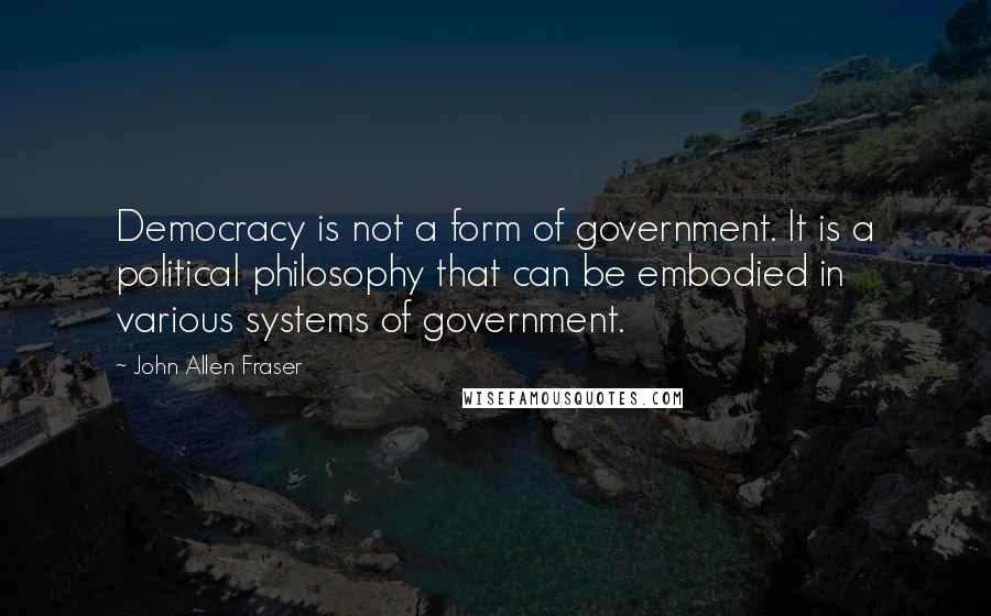 John Allen Fraser Quotes: Democracy is not a form of government. It is a political philosophy that can be embodied in various systems of government.