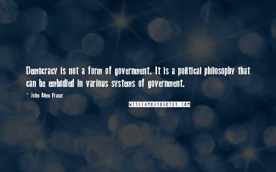 John Allen Fraser Quotes: Democracy is not a form of government. It is a political philosophy that can be embodied in various systems of government.