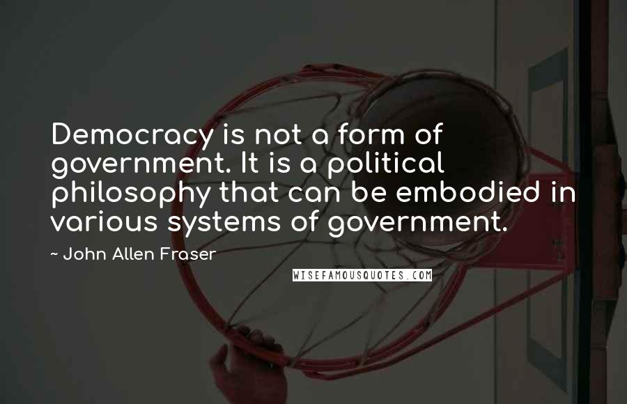 John Allen Fraser Quotes: Democracy is not a form of government. It is a political philosophy that can be embodied in various systems of government.