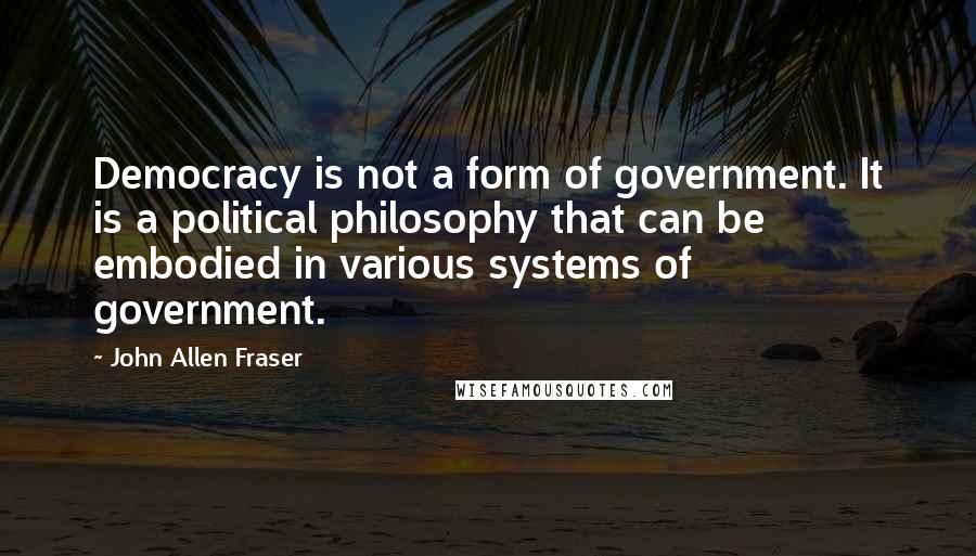 John Allen Fraser Quotes: Democracy is not a form of government. It is a political philosophy that can be embodied in various systems of government.