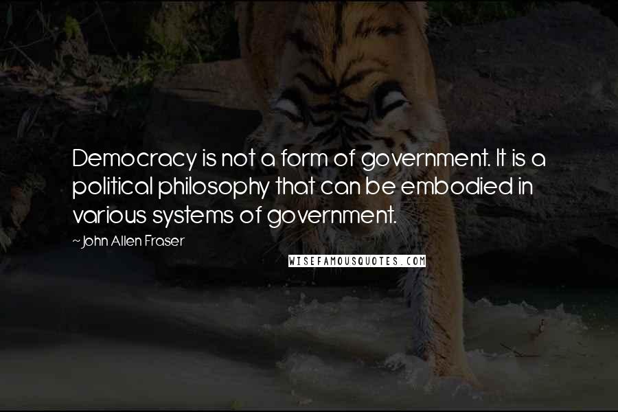 John Allen Fraser Quotes: Democracy is not a form of government. It is a political philosophy that can be embodied in various systems of government.