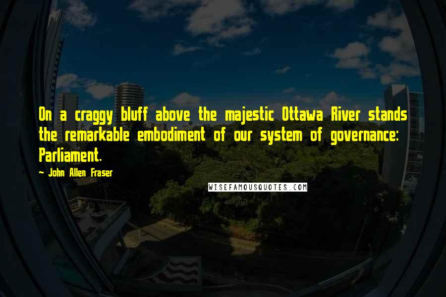 John Allen Fraser Quotes: On a craggy bluff above the majestic Ottawa River stands the remarkable embodiment of our system of governance: Parliament.