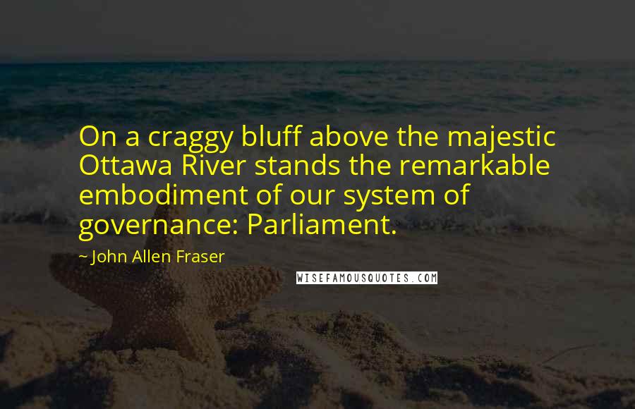 John Allen Fraser Quotes: On a craggy bluff above the majestic Ottawa River stands the remarkable embodiment of our system of governance: Parliament.