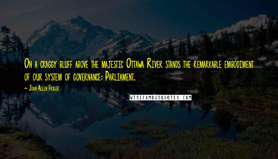 John Allen Fraser Quotes: On a craggy bluff above the majestic Ottawa River stands the remarkable embodiment of our system of governance: Parliament.