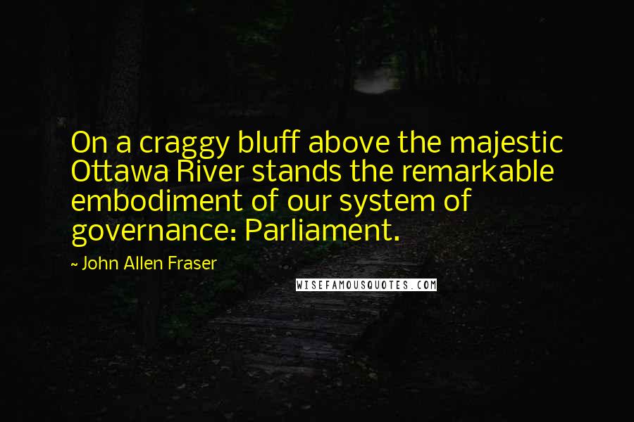 John Allen Fraser Quotes: On a craggy bluff above the majestic Ottawa River stands the remarkable embodiment of our system of governance: Parliament.