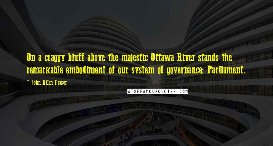 John Allen Fraser Quotes: On a craggy bluff above the majestic Ottawa River stands the remarkable embodiment of our system of governance: Parliament.