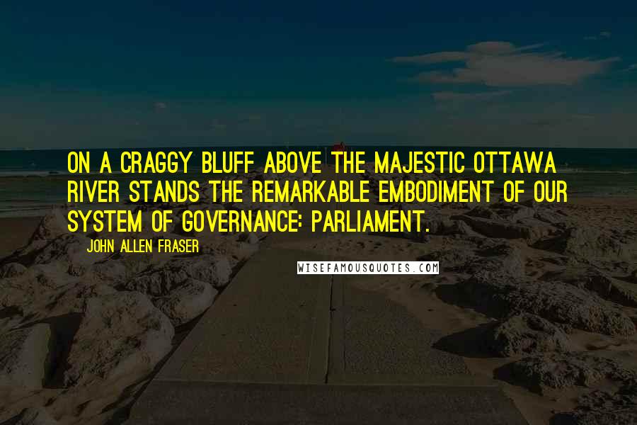 John Allen Fraser Quotes: On a craggy bluff above the majestic Ottawa River stands the remarkable embodiment of our system of governance: Parliament.