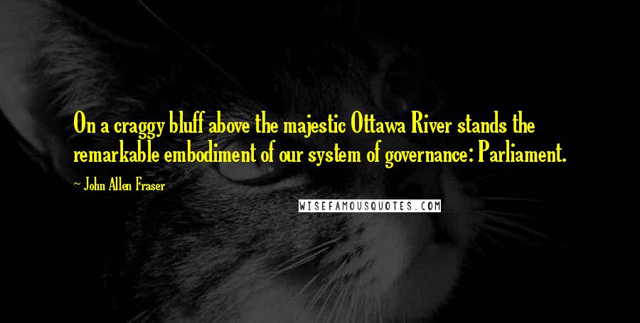 John Allen Fraser Quotes: On a craggy bluff above the majestic Ottawa River stands the remarkable embodiment of our system of governance: Parliament.