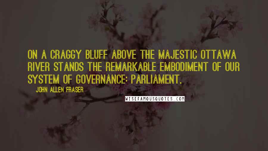 John Allen Fraser Quotes: On a craggy bluff above the majestic Ottawa River stands the remarkable embodiment of our system of governance: Parliament.