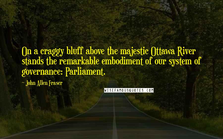 John Allen Fraser Quotes: On a craggy bluff above the majestic Ottawa River stands the remarkable embodiment of our system of governance: Parliament.