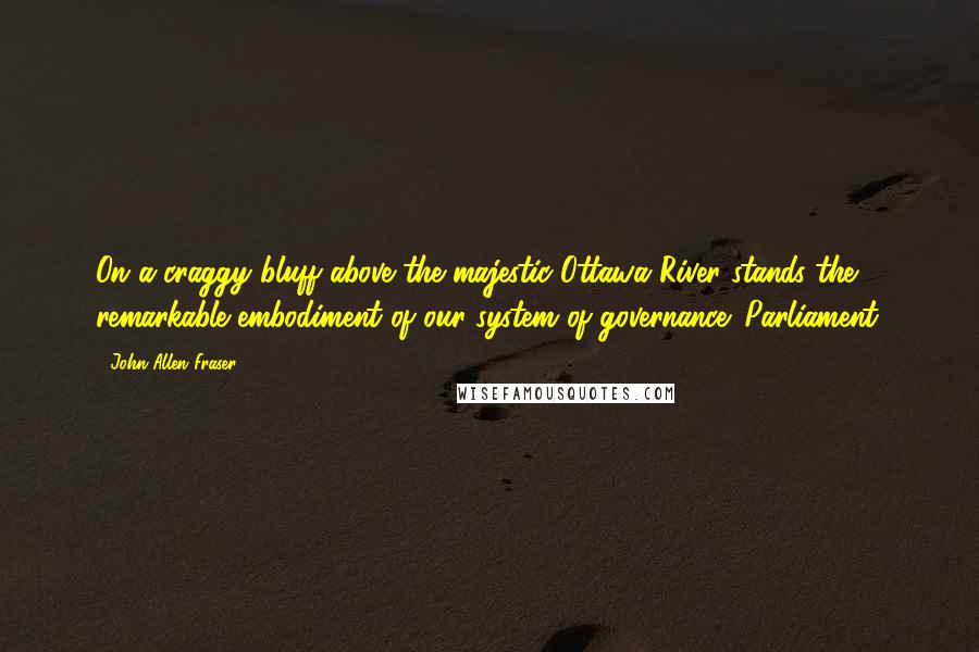 John Allen Fraser Quotes: On a craggy bluff above the majestic Ottawa River stands the remarkable embodiment of our system of governance: Parliament.
