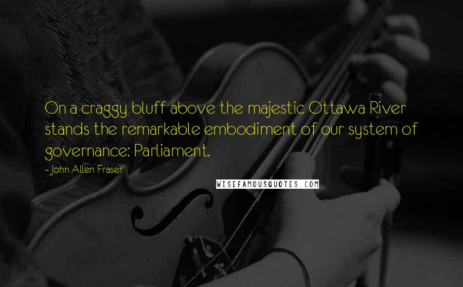 John Allen Fraser Quotes: On a craggy bluff above the majestic Ottawa River stands the remarkable embodiment of our system of governance: Parliament.