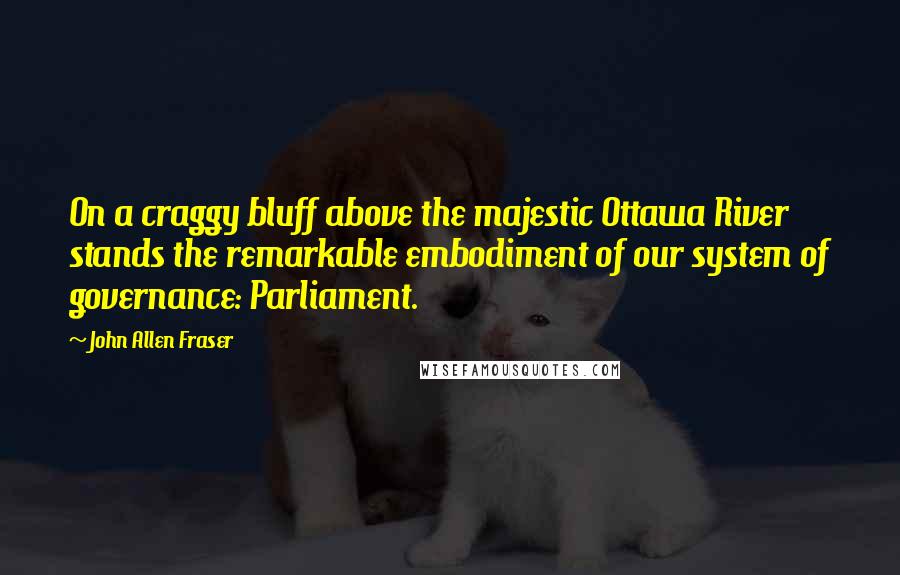 John Allen Fraser Quotes: On a craggy bluff above the majestic Ottawa River stands the remarkable embodiment of our system of governance: Parliament.