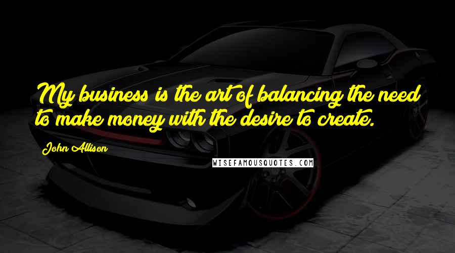 John Allison Quotes: My business is the art of balancing the need to make money with the desire to create.