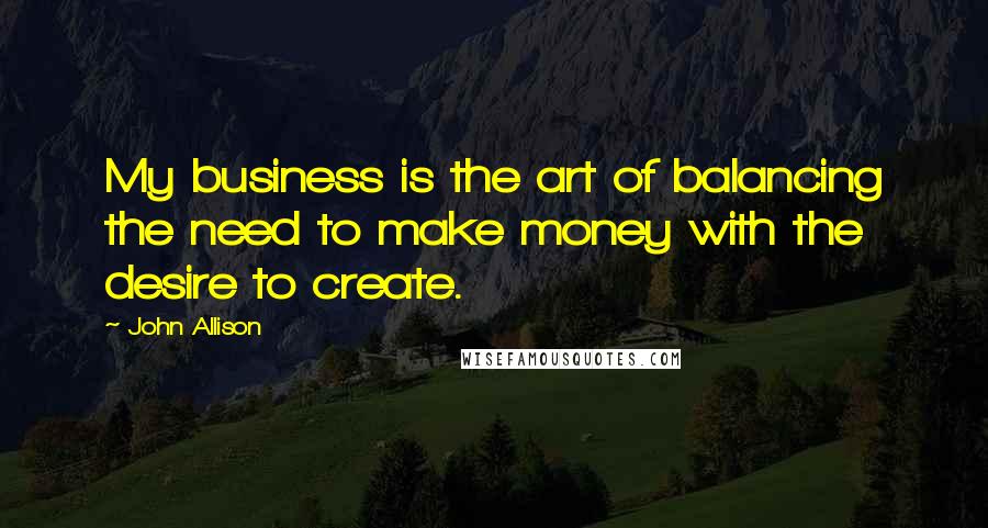 John Allison Quotes: My business is the art of balancing the need to make money with the desire to create.