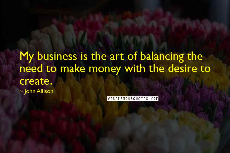 John Allison Quotes: My business is the art of balancing the need to make money with the desire to create.