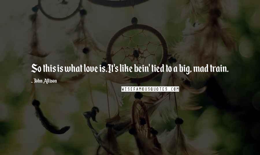 John Allison Quotes: So this is what love is.It's like bein' tied to a big, mad train.