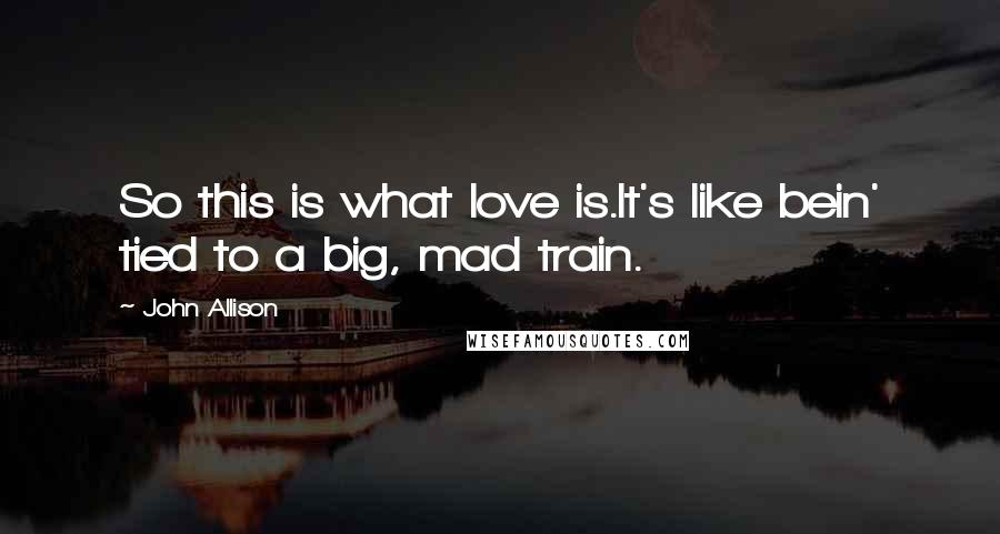 John Allison Quotes: So this is what love is.It's like bein' tied to a big, mad train.