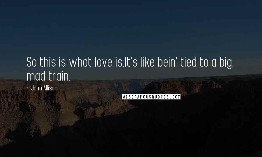 John Allison Quotes: So this is what love is.It's like bein' tied to a big, mad train.