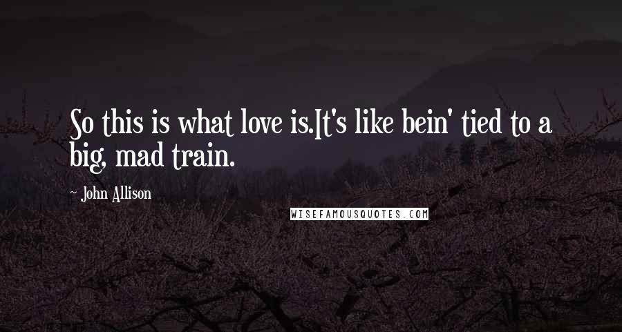 John Allison Quotes: So this is what love is.It's like bein' tied to a big, mad train.