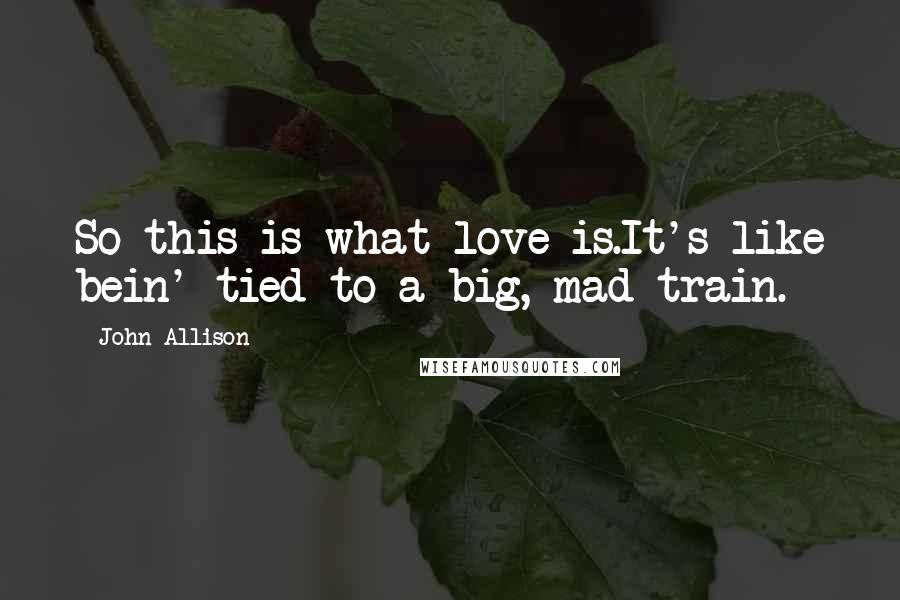 John Allison Quotes: So this is what love is.It's like bein' tied to a big, mad train.
