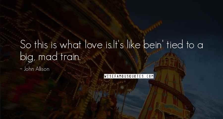 John Allison Quotes: So this is what love is.It's like bein' tied to a big, mad train.