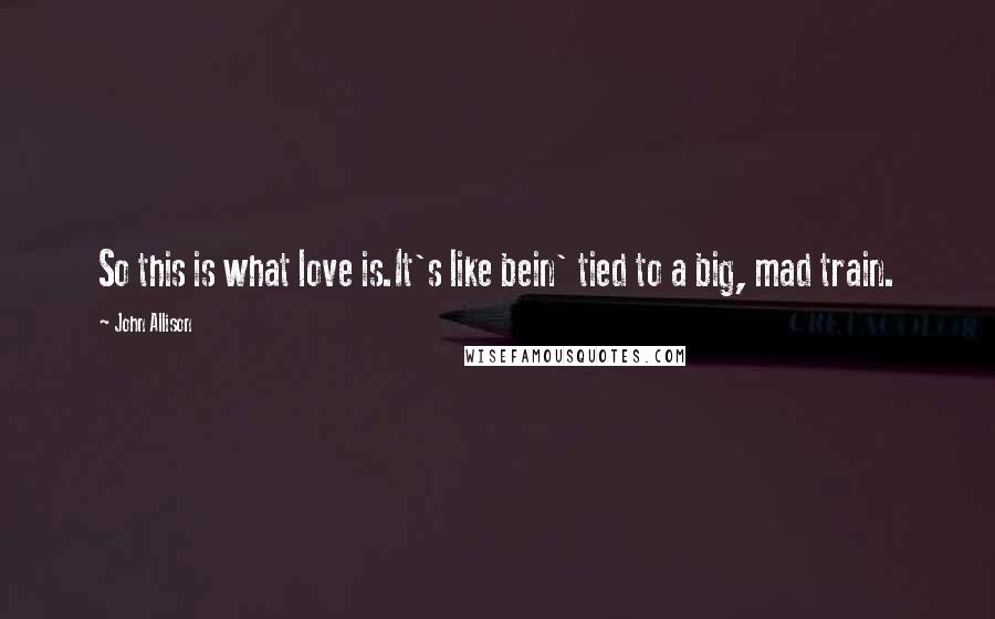 John Allison Quotes: So this is what love is.It's like bein' tied to a big, mad train.