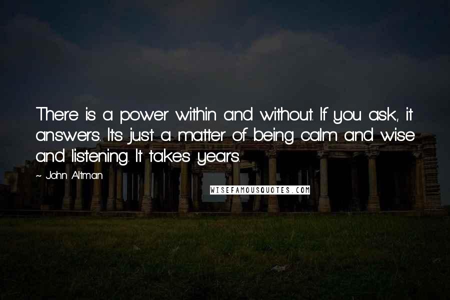 John Altman Quotes: There is a power within and without. If you ask, it answers. It's just a matter of being calm and wise and listening. It takes years.