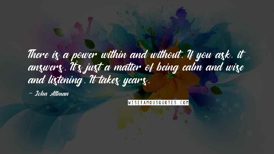 John Altman Quotes: There is a power within and without. If you ask, it answers. It's just a matter of being calm and wise and listening. It takes years.