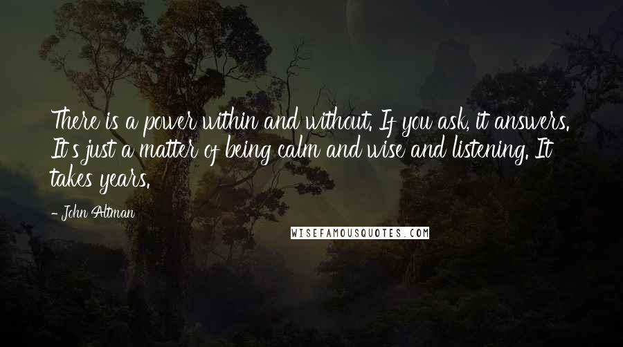 John Altman Quotes: There is a power within and without. If you ask, it answers. It's just a matter of being calm and wise and listening. It takes years.