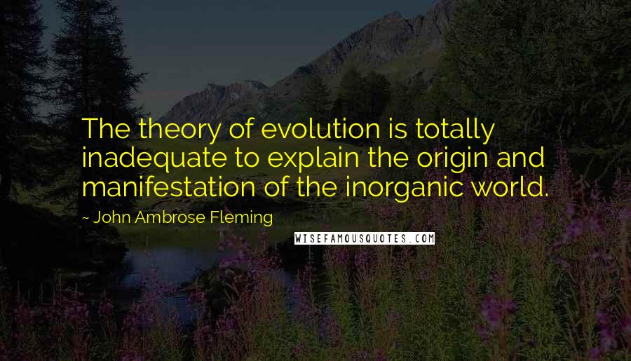 John Ambrose Fleming Quotes: The theory of evolution is totally inadequate to explain the origin and manifestation of the inorganic world.