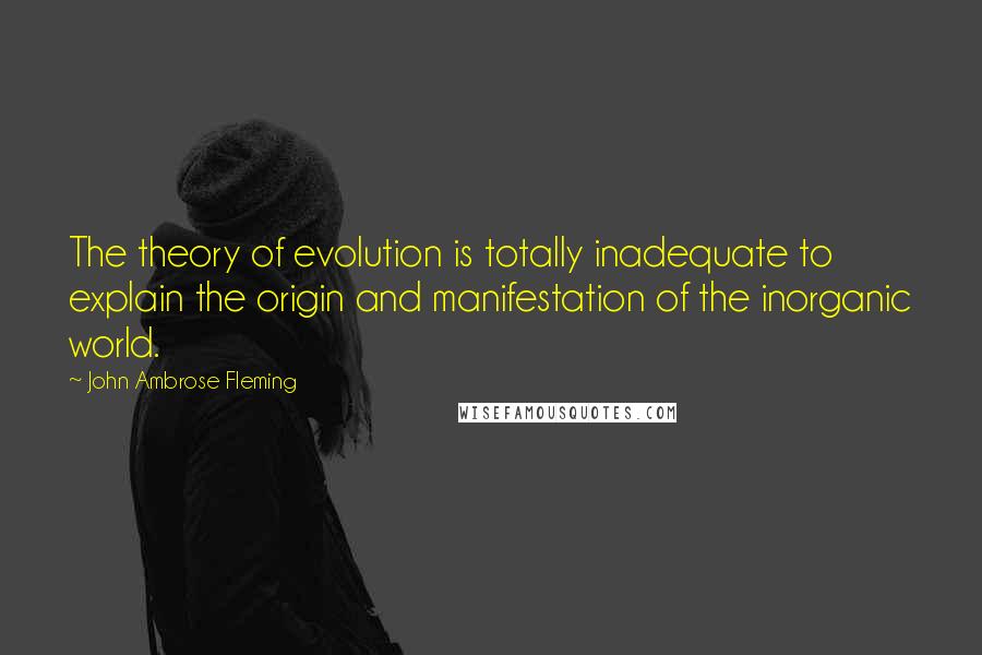 John Ambrose Fleming Quotes: The theory of evolution is totally inadequate to explain the origin and manifestation of the inorganic world.