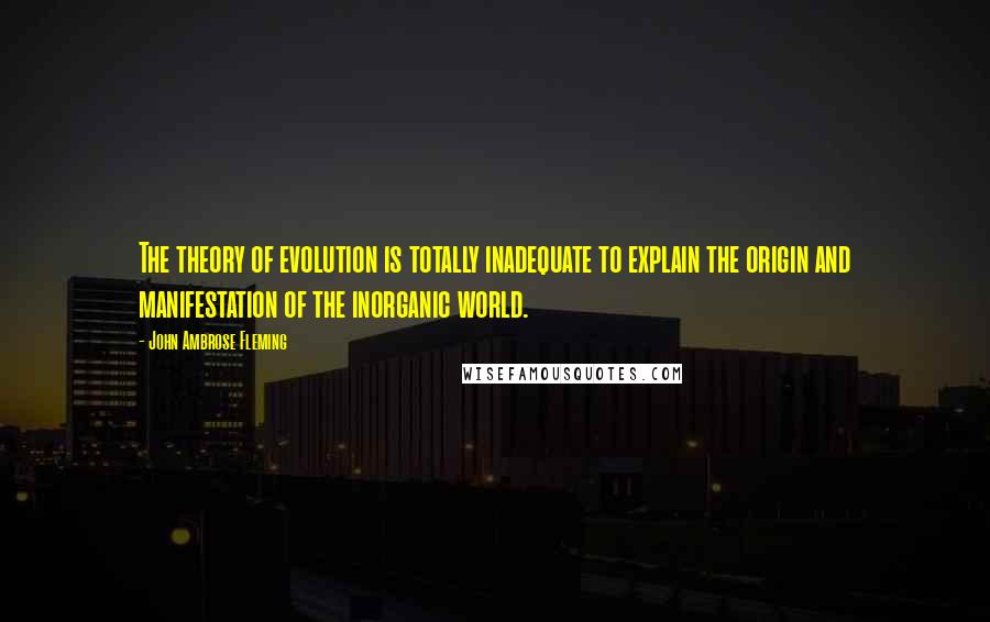 John Ambrose Fleming Quotes: The theory of evolution is totally inadequate to explain the origin and manifestation of the inorganic world.