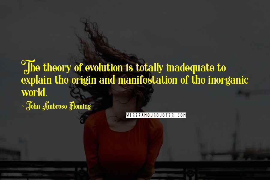 John Ambrose Fleming Quotes: The theory of evolution is totally inadequate to explain the origin and manifestation of the inorganic world.