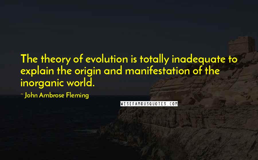 John Ambrose Fleming Quotes: The theory of evolution is totally inadequate to explain the origin and manifestation of the inorganic world.