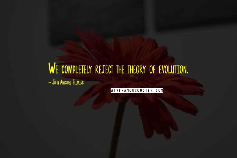 John Ambrose Fleming Quotes: We completely reject the theory of evolution.