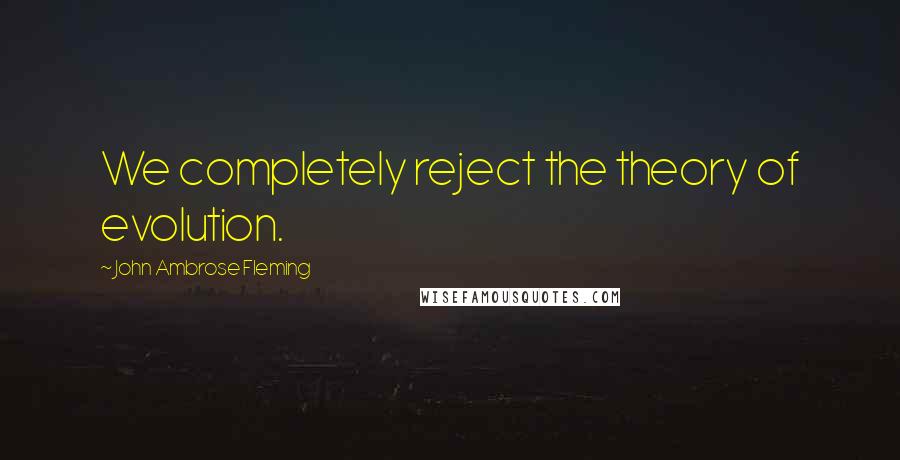 John Ambrose Fleming Quotes: We completely reject the theory of evolution.