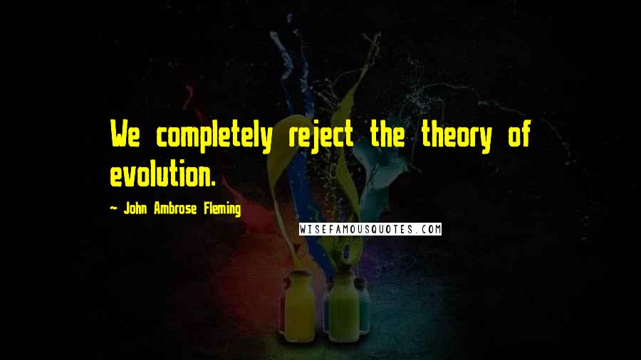 John Ambrose Fleming Quotes: We completely reject the theory of evolution.