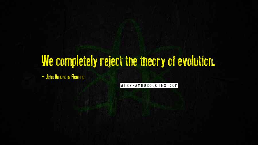 John Ambrose Fleming Quotes: We completely reject the theory of evolution.