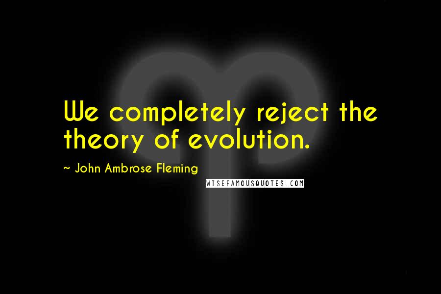 John Ambrose Fleming Quotes: We completely reject the theory of evolution.