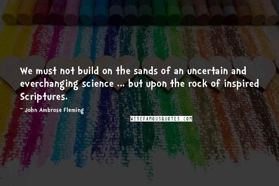 John Ambrose Fleming Quotes: We must not build on the sands of an uncertain and everchanging science ... but upon the rock of inspired Scriptures.